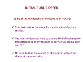 INITIAL PUBLIC OFFER
Some of the key benefits of investing in an IPO are:
 Safer to invest as the scope for manipulation of price is
smaller.
 The investor does not have to pay any kind of brokerage or
transaction fees or any tax such as service tax, stamp duty
and STT.
 No need to time the market as all investors will get the
shares at the same price.
 