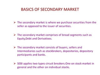 BASICS OF SECONDARY MARKET
 The secondary market is where we purchase securities from the
seller as opposed to the issuer of securities.
 The secondary market comprises of broad segments such as
Equity,Debt and Derivatives.
 The secondary market consists of buyers, sellers and
Intermediaries such as stockbrokers, depositories, depository
participants and banks.
 SEBI applies two types circuit breakers.One on stock market in
general and the other on individual stocks.
 