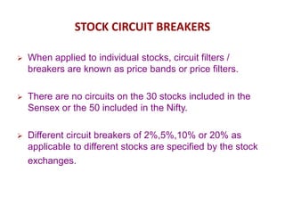 STOCK CIRCUIT BREAKERS
 When applied to individual stocks, circuit filters /
breakers are known as price bands or price filters.
 There are no circuits on the 30 stocks included in the
Sensex or the 50 included in the Nifty.
 Different circuit breakers of 2%,5%,10% or 20% as
applicable to different stocks are specified by the stock
exchanges.
 