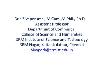 Dr.K.Sivaperumal, M.Com.,M.Phil., Ph.D,
Assistant Professor
Department of Commerce,
College of Science and Humanities
SRM Institute of Science and Technology
SRM Nagar, Kattankulathur, Chennai
Sivaperk@srmist.edu.in
 