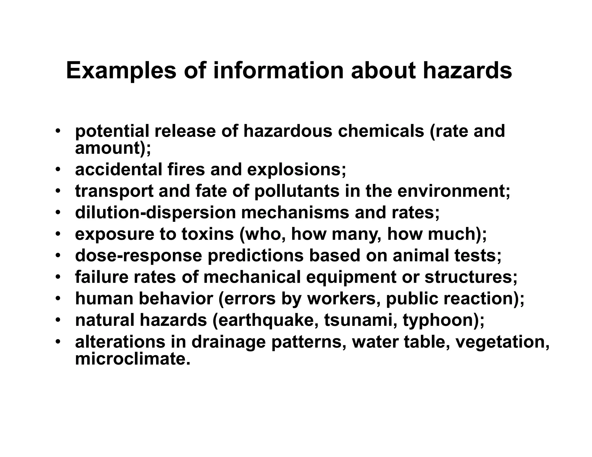 Examples of information about hazards
• potential release of hazardous chemicals (rate and
amount);
• accidental fires and explosions;
• transport and fate of pollutants in the environment;
• dilution-dispersion mechanisms and rates;
• exposure to toxins (who, how many, how much);• exposure to toxins (who, how many, how much);
• dose-response predictions based on animal tests;
• failure rates of mechanical equipment or structures;
• human behavior (errors by workers, public reaction);
• natural hazards (earthquake, tsunami, typhoon);
• alterations in drainage patterns, water table, vegetation,
microclimate.
 