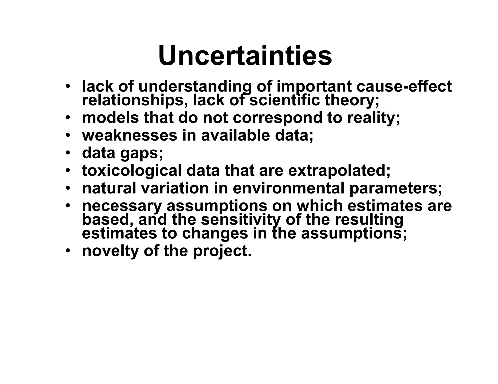 Uncertainties
• lack of understanding of important cause-effect
relationships, lack of scientific theory;
• models that do not correspond to reality;
• weaknesses in available data;
• data gaps;
• toxicological data that are extrapolated;
• natural variation in environmental parameters;• natural variation in environmental parameters;
• necessary assumptions on which estimates are
based, and the sensitivity of the resulting
estimates to changes in the assumptions;
• novelty of the project.
 