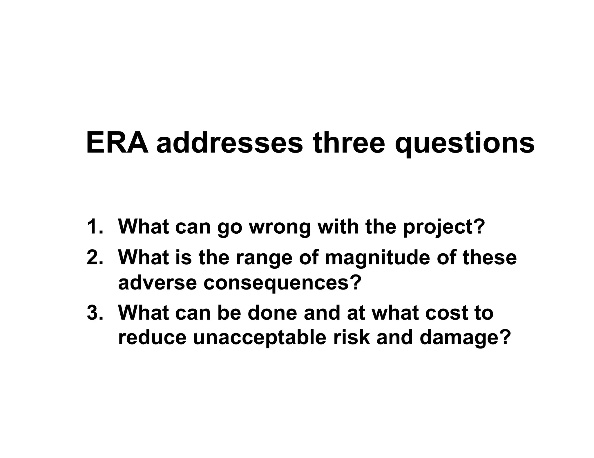 ERA addresses three questions
1. What can go wrong with the project?1. What can go wrong with the project?
2. What is the range of magnitude of these
adverse consequences?
3. What can be done and at what cost to
reduce unacceptable risk and damage?
 