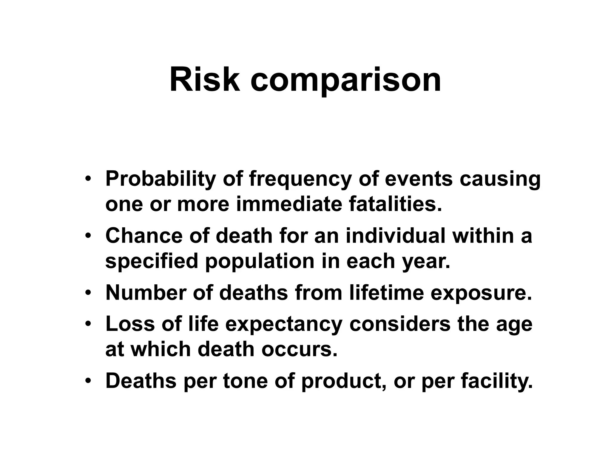 Risk comparison
• Probability of frequency of events causing
one or more immediate fatalities.
• Chance of death for an individual within a• Chance of death for an individual within a
specified population in each year.
• Number of deaths from lifetime exposure.
• Loss of life expectancy considers the age
at which death occurs.
• Deaths per tone of product, or per facility.
 