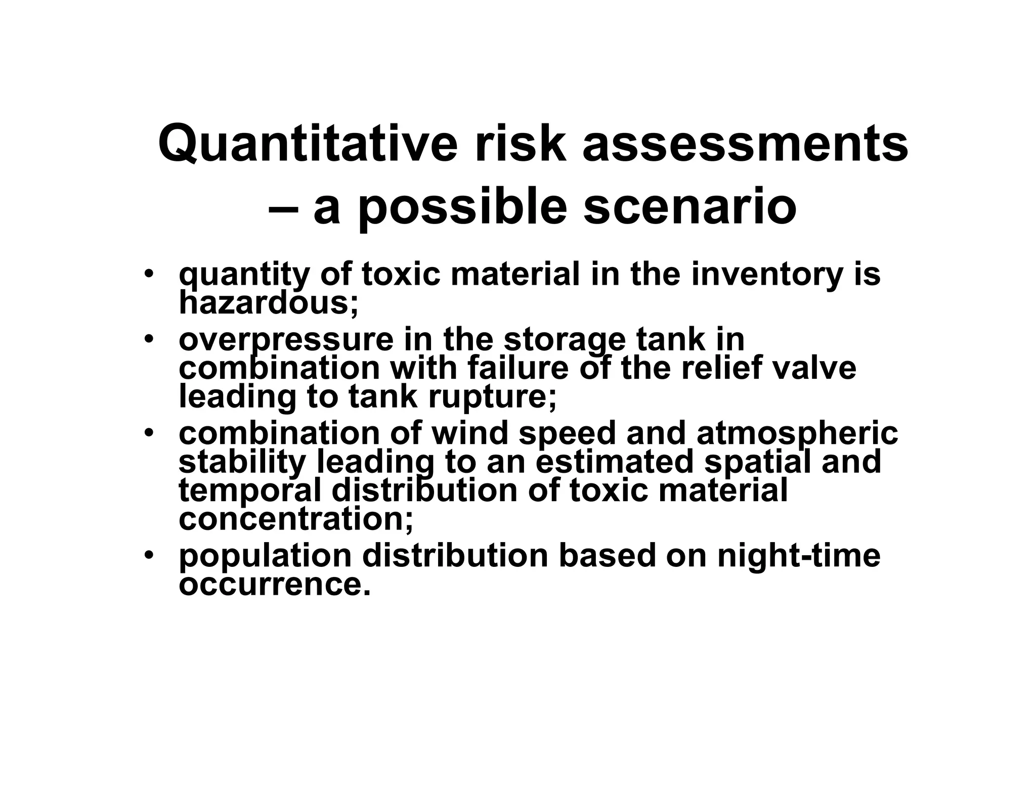 Quantitative risk assessments
– a possible scenario
• quantity of toxic material in the inventory is
hazardous;
• overpressure in the storage tank in
combination with failure of the relief valve
leading to tank rupture;leading to tank rupture;
• combination of wind speed and atmospheric
stability leading to an estimated spatial and
temporal distribution of toxic material
concentration;
• population distribution based on night-time
occurrence.
 