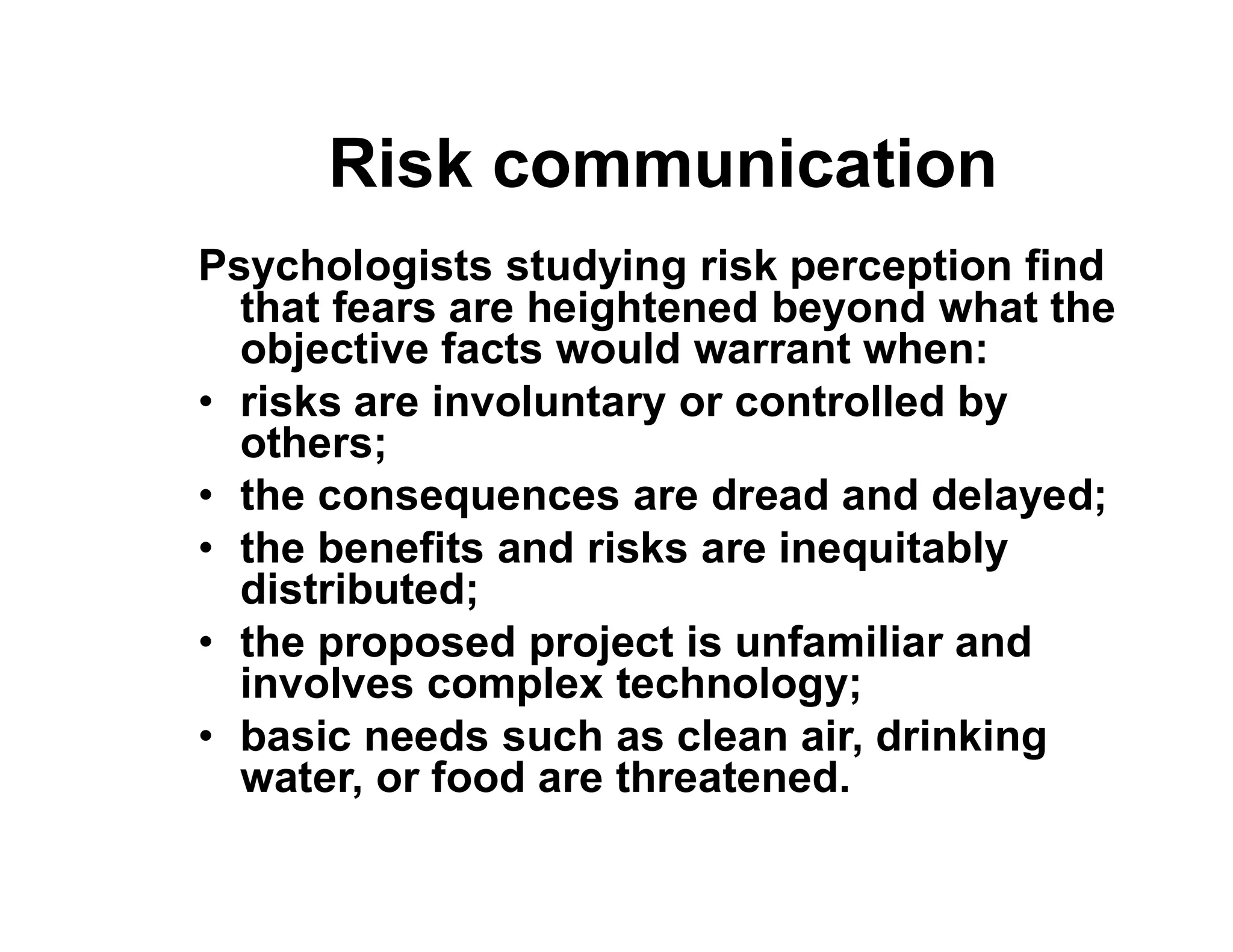 Risk communication
Psychologists studying risk perception find
that fears are heightened beyond what the
objective facts would warrant when:
• risks are involuntary or controlled by
others;
• the consequences are dread and delayed;• the consequences are dread and delayed;
• the benefits and risks are inequitably
distributed;
• the proposed project is unfamiliar and
involves complex technology;
• basic needs such as clean air, drinking
water, or food are threatened.
 