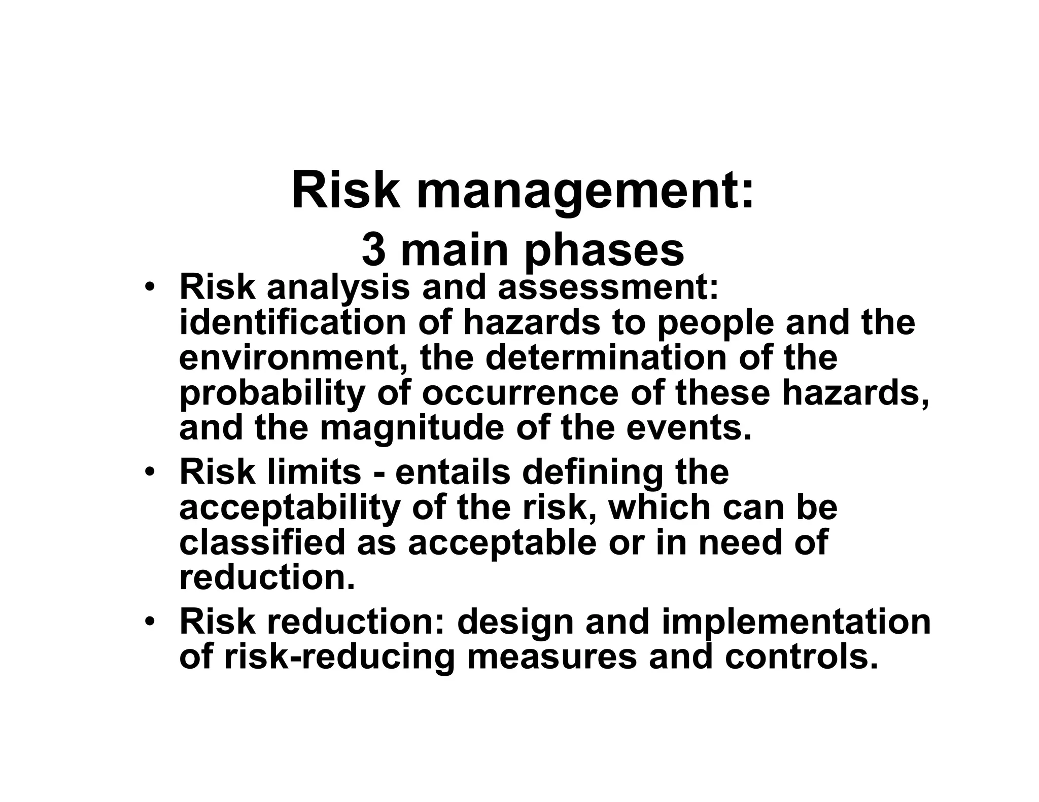 Risk management:
3 main phases
• Risk analysis and assessment:
identification of hazards to people and the
environment, the determination of the
probability of occurrence of these hazards,probability of occurrence of these hazards,
and the magnitude of the events.
• Risk limits - entails defining the
acceptability of the risk, which can be
classified as acceptable or in need of
reduction.
• Risk reduction: design and implementation
of risk-reducing measures and controls.
 