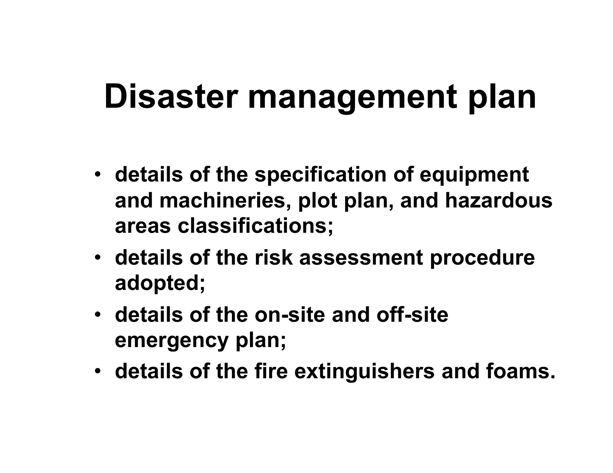 Disaster management plan
• details of the specification of equipment
and machineries, plot plan, and hazardous
areas classifications;areas classifications;
• details of the risk assessment procedure
adopted;
• details of the on-site and off-site
emergency plan;
• details of the fire extinguishers and foams.
 