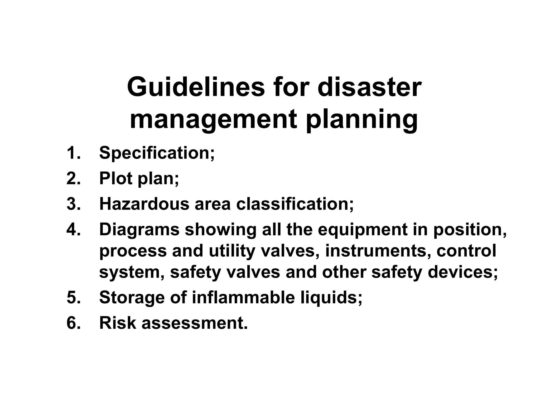 Guidelines for disaster
management planning
1. Specification;
2. Plot plan;
3. Hazardous area classification;3. Hazardous area classification;
4. Diagrams showing all the equipment in position,
process and utility valves, instruments, control
system, safety valves and other safety devices;
5. Storage of inflammable liquids;
6. Risk assessment.
 