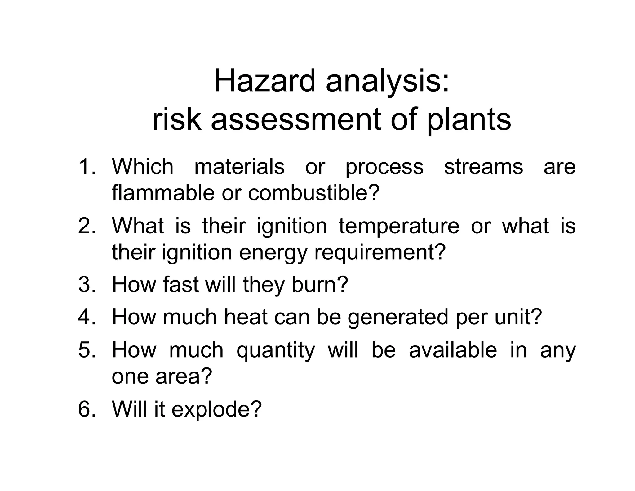 Hazard analysis:
risk assessment of plants
1. Which materials or process streams are
flammable or combustible?
2. What is their ignition temperature or what is
their ignition energy requirement?their ignition energy requirement?
3. How fast will they burn?
4. How much heat can be generated per unit?
5. How much quantity will be available in any
one area?
6. Will it explode?
 