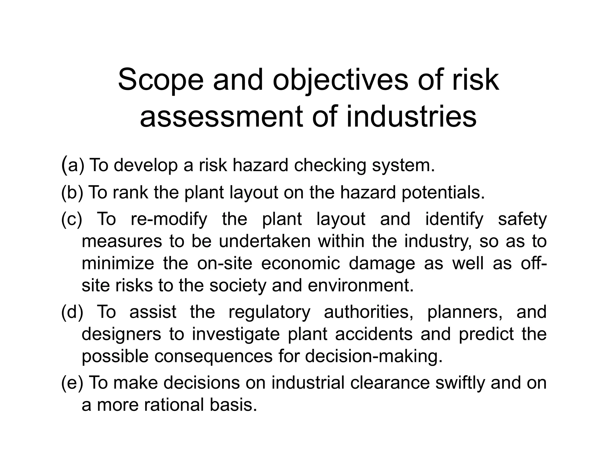 Scope and objectives of risk
assessment of industries
(a) To develop a risk hazard checking system.
(b) To rank the plant layout on the hazard potentials.
(c) To re-modify the plant layout and identify safety
measures to be undertaken within the industry, so as tomeasures to be undertaken within the industry, so as to
minimize the on-site economic damage as well as off-
site risks to the society and environment.
(d) To assist the regulatory authorities, planners, and
designers to investigate plant accidents and predict the
possible consequences for decision-making.
(e) To make decisions on industrial clearance swiftly and on
a more rational basis.
 