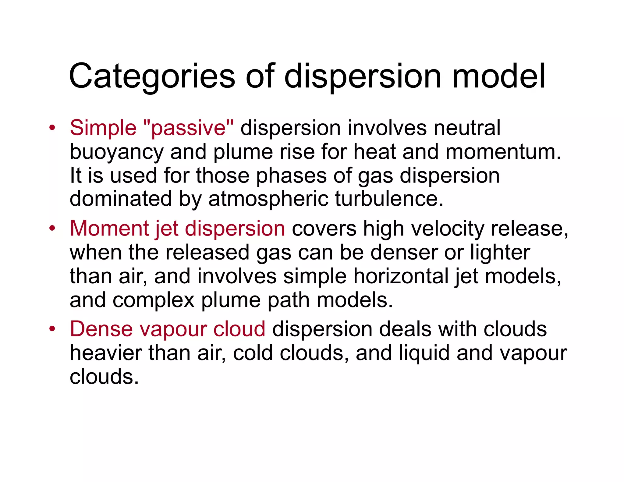 Categories of dispersion model
• Simple "passive'' dispersion involves neutral
buoyancy and plume rise for heat and momentum.
It is used for those phases of gas dispersion
dominated by atmospheric turbulence.
• Moment jet dispersion covers high velocity release,
when the released gas can be denser or lighterwhen the released gas can be denser or lighter
than air, and involves simple horizontal jet models,
and complex plume path models.
• Dense vapour cloud dispersion deals with clouds
heavier than air, cold clouds, and liquid and vapour
clouds.
 
