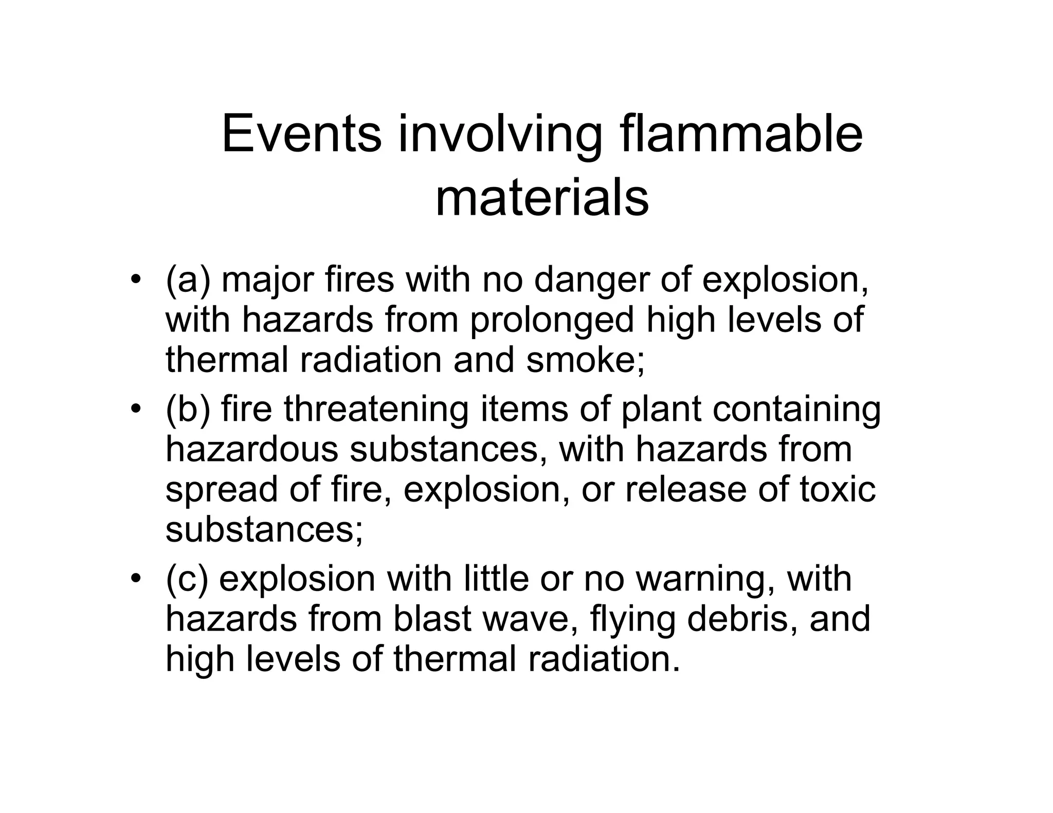 Events involving flammable
materials
• (a) major fires with no danger of explosion,
with hazards from prolonged high levels of
thermal radiation and smoke;
• (b) fire threatening items of plant containing• (b) fire threatening items of plant containing
hazardous substances, with hazards from
spread of fire, explosion, or release of toxic
substances;
• (c) explosion with little or no warning, with
hazards from blast wave, flying debris, and
high levels of thermal radiation.
 