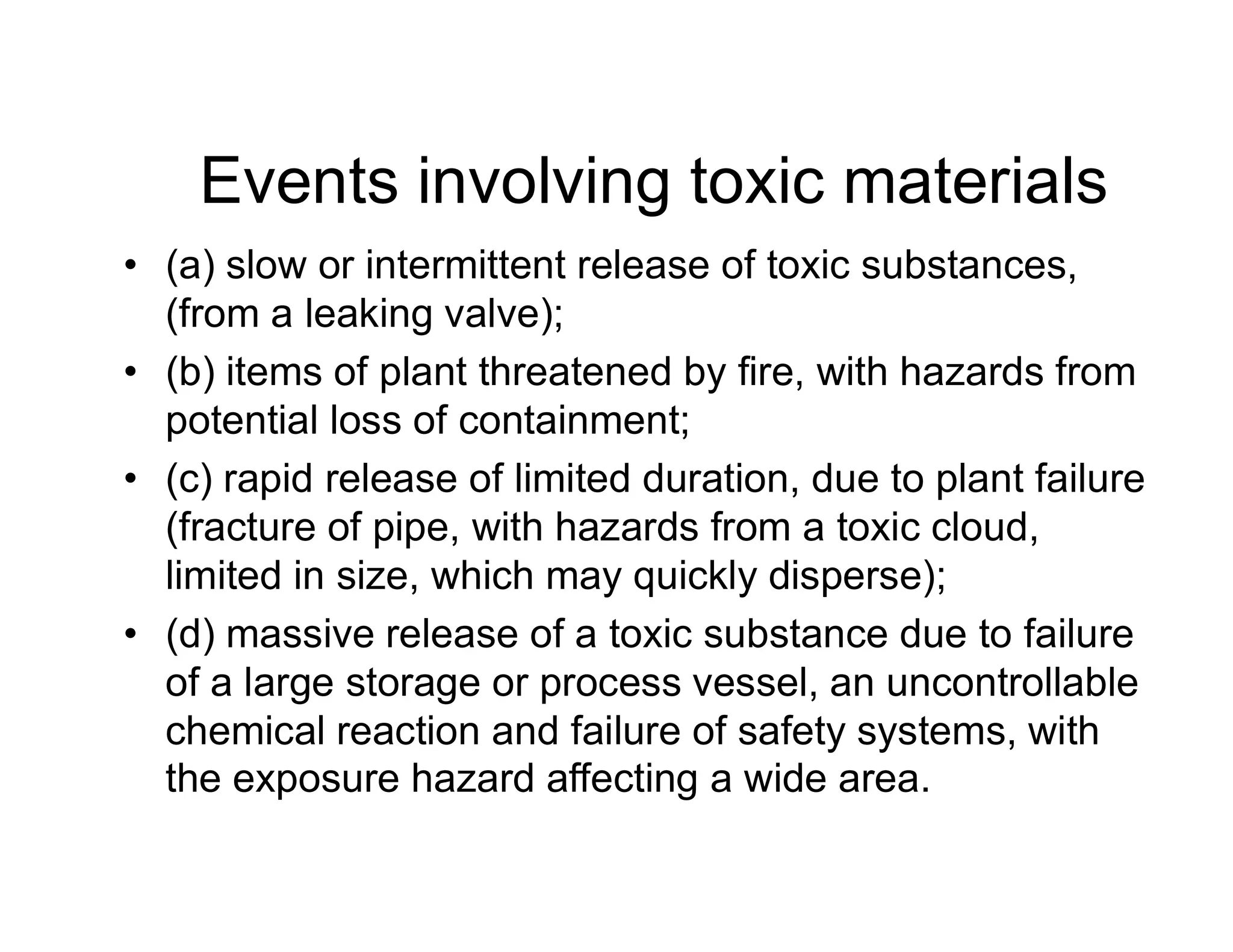 Events involving toxic materials
• (a) slow or intermittent release of toxic substances,
(from a leaking valve);
• (b) items of plant threatened by fire, with hazards from
potential loss of containment;
• (c) rapid release of limited duration, due to plant failure• (c) rapid release of limited duration, due to plant failure
(fracture of pipe, with hazards from a toxic cloud,
limited in size, which may quickly disperse);
• (d) massive release of a toxic substance due to failure
of a large storage or process vessel, an uncontrollable
chemical reaction and failure of safety systems, with
the exposure hazard affecting a wide area.
 