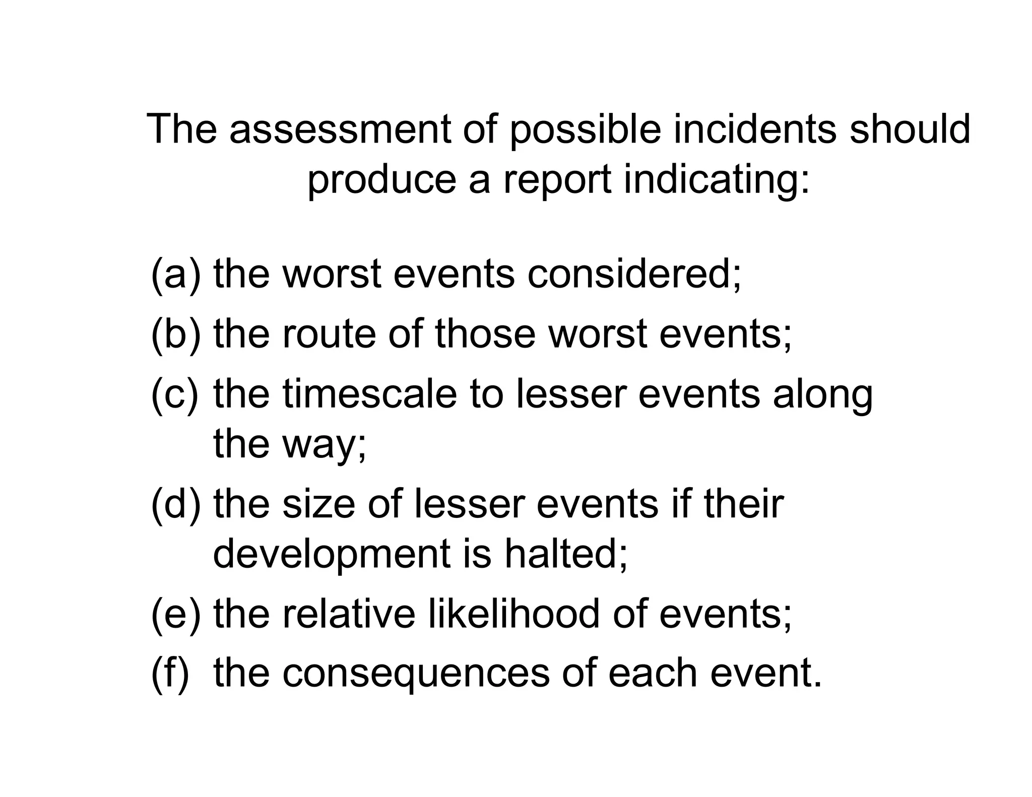 The assessment of possible incidents should
produce a report indicating:
(a) the worst events considered;
(b) the route of those worst events;
(c) the timescale to lesser events along(c) the timescale to lesser events along
the way;
(d) the size of lesser events if their
development is halted;
(e) the relative likelihood of events;
(f) the consequences of each event.
 