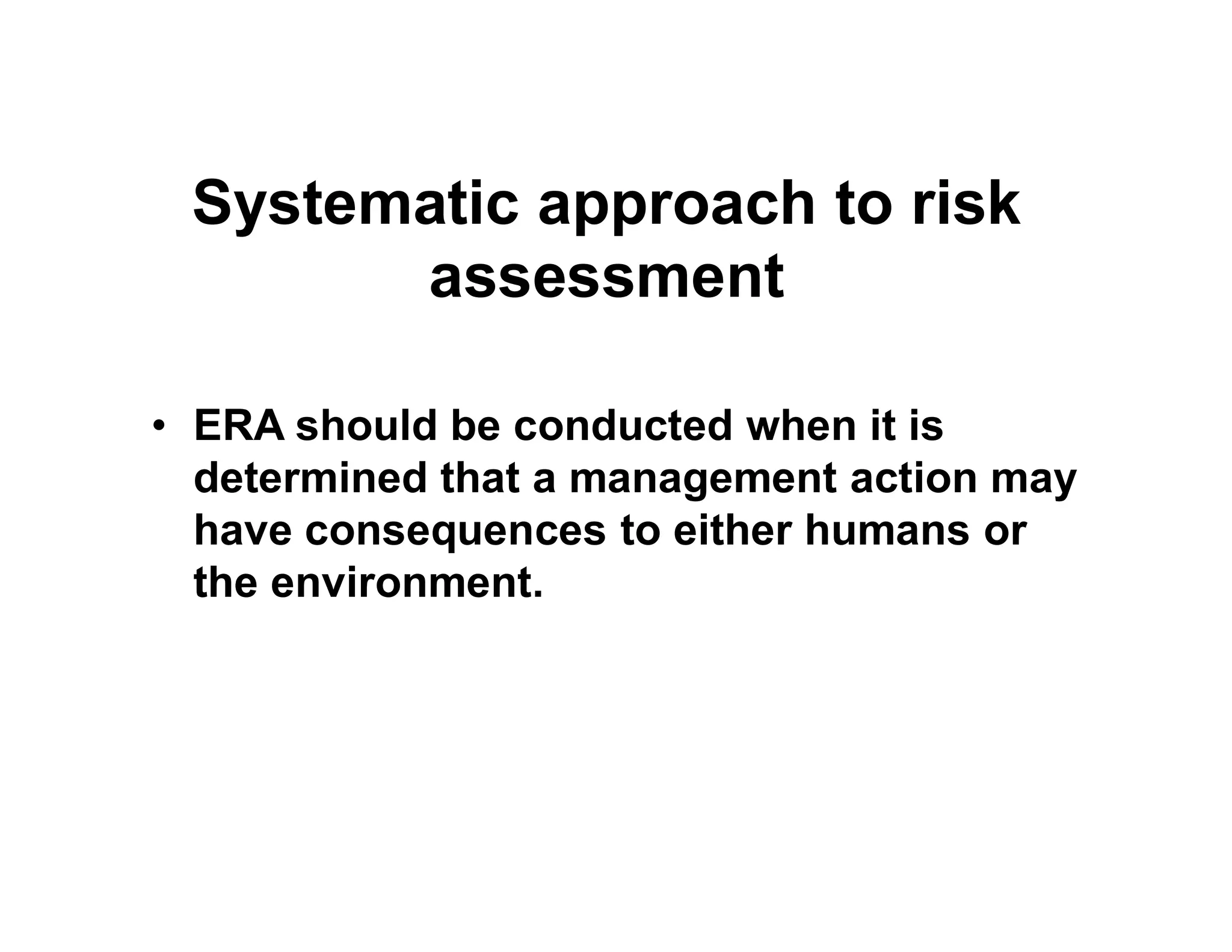 Systematic approach to risk
assessment
• ERA should be conducted when it is
determined that a management action maydetermined that a management action may
have consequences to either humans or
the environment.
 