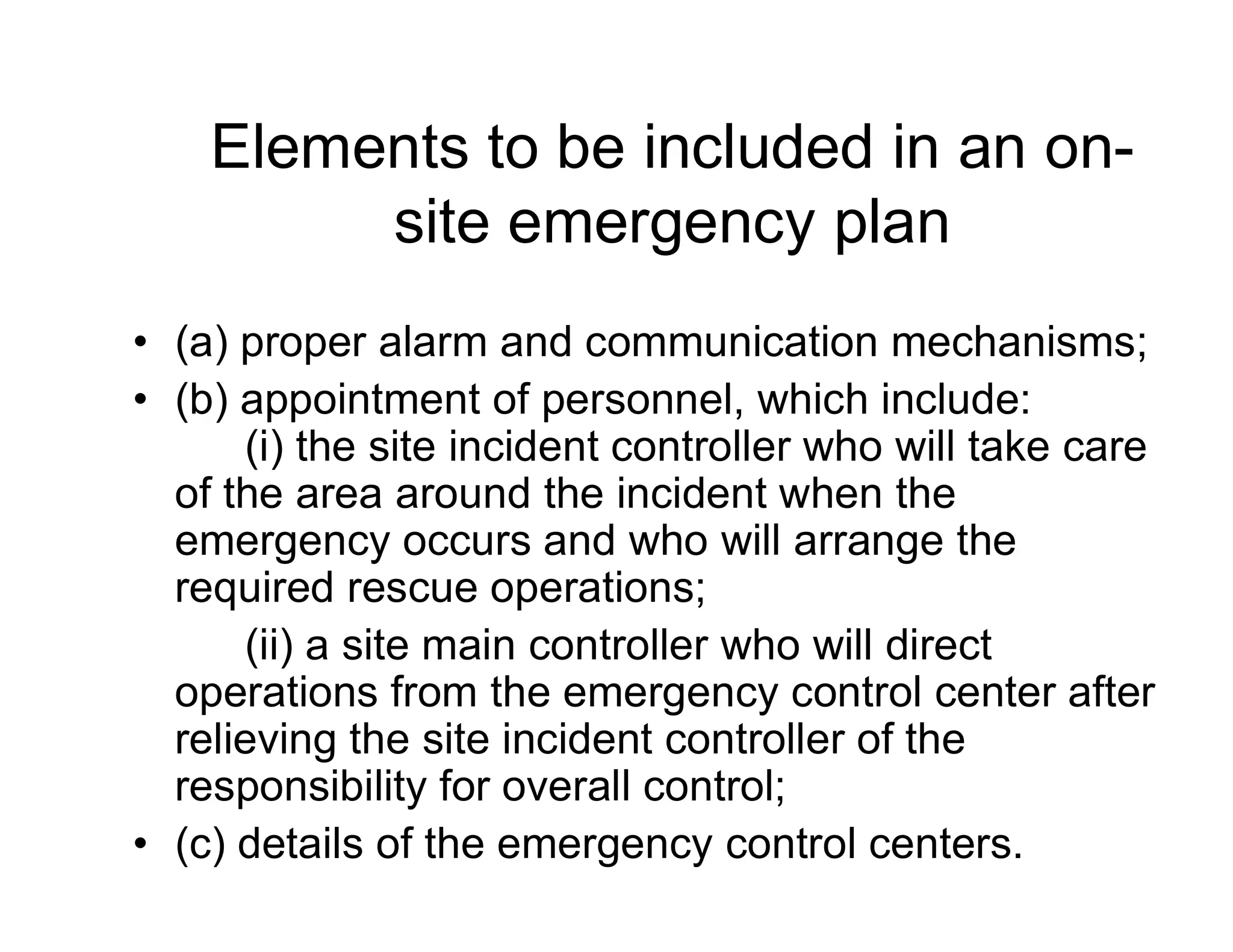 Elements to be included in an on-
site emergency plan
• (a) proper alarm and communication mechanisms;
• (b) appointment of personnel, which include:
(i) the site incident controller who will take care
of the area around the incident when theof the area around the incident when the
emergency occurs and who will arrange the
required rescue operations;
(ii) a site main controller who will direct
operations from the emergency control center after
relieving the site incident controller of the
responsibility for overall control;
• (c) details of the emergency control centers.
 