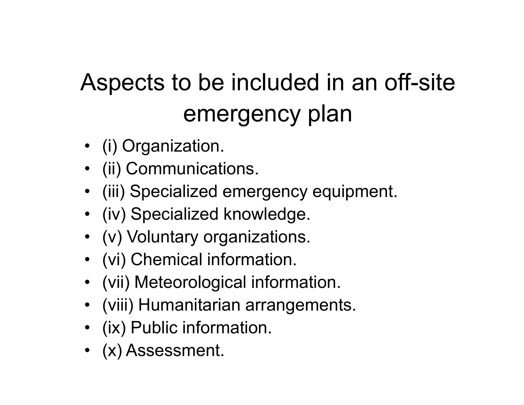 Aspects to be included in an off-site
emergency plan
• (i) Organization.
• (ii) Communications.
• (iii) Specialized emergency equipment.
• (iv) Specialized knowledge.
• (v) Voluntary organizations.
• (vi) Chemical information.
• (vii) Meteorological information.
• (viii) Humanitarian arrangements.
• (ix) Public information.
• (x) Assessment.
 