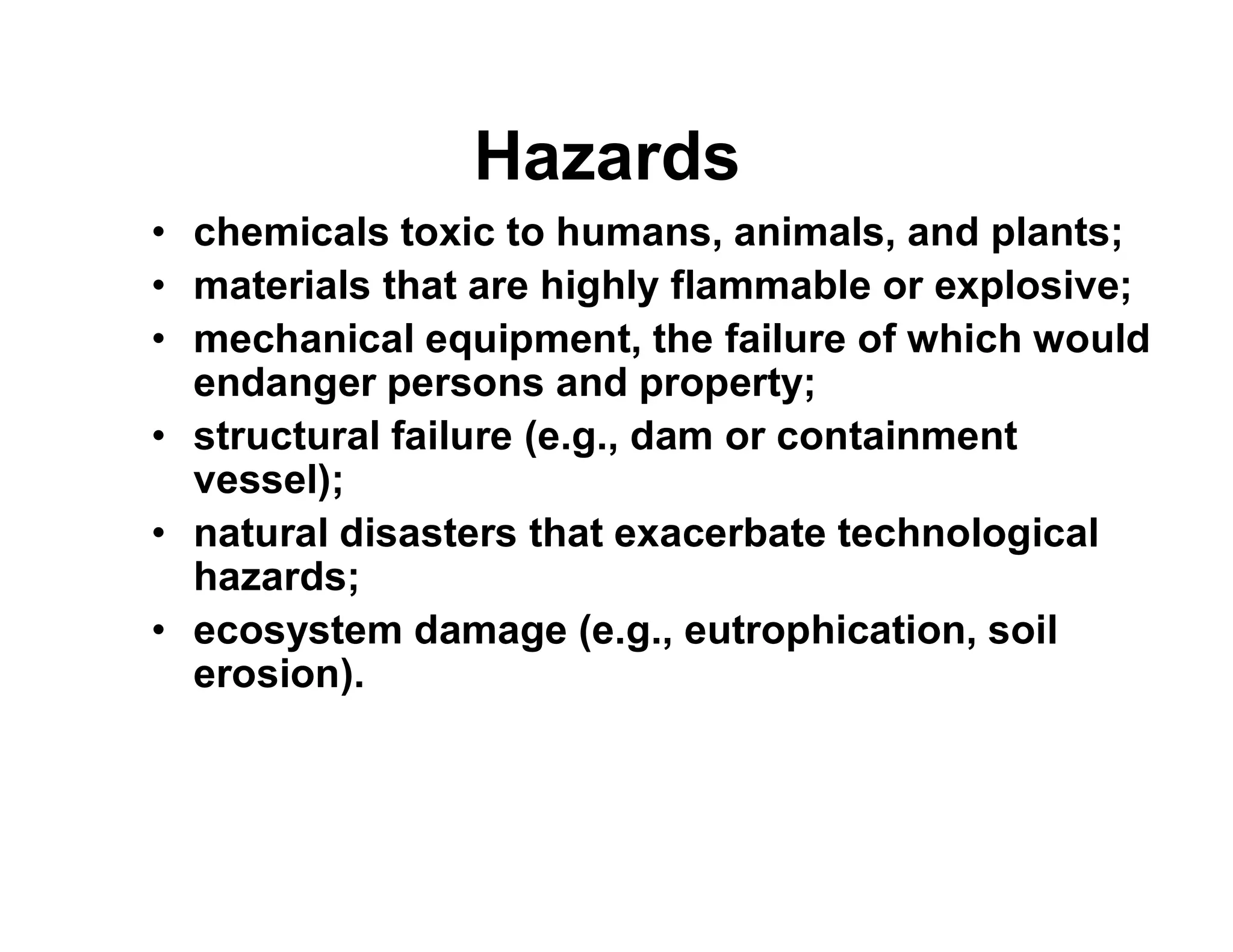 Hazards
• chemicals toxic to humans, animals, and plants;
• materials that are highly flammable or explosive;
• mechanical equipment, the failure of which would
endanger persons and property;
• structural failure (e.g., dam or containment
vessel);vessel);
• natural disasters that exacerbate technological
hazards;
• ecosystem damage (e.g., eutrophication, soil
erosion).
 