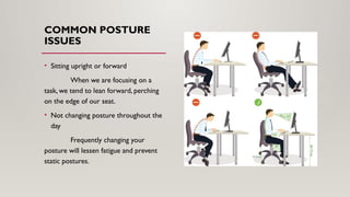 COMMON POSTURE
ISSUES
• Sitting upright or forward
When we are focusing on a
task, we tend to lean forward, perching
on the edge of our seat.
• Not changing posture throughout the
day
Frequently changing your
posture will lessen fatigue and prevent
static postures.
 