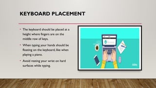 KEYBOARD PLACEMENT
• The keyboard should be placed at a
height where fingers are on the
middle row of keys.
• When typing your hands should be
floating on the keyboard, like when
playing a piano.
• Avoid resting your wrist on hard
surfaces while typing.
 