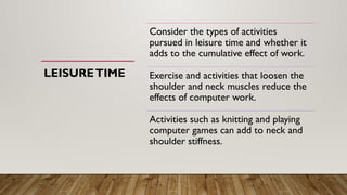 LEISURETIME
Consider the types of activities
pursued in leisure time and whether it
adds to the cumulative effect of work.
Exercise and activities that loosen the
shoulder and neck muscles reduce the
effects of computer work.
Activities such as knitting and playing
computer games can add to neck and
shoulder stiffness.
 