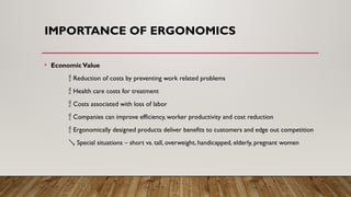 IMPORTANCE OF ERGONOMICS
• EconomicValue
 Reduction of costs by preventing work related problems
 Health care costs for treatment
 Costs associated with loss of labor
 Companies can improve efficiency, worker productivity and cost reduction
 Ergonomically designed products deliver benefits to customers and edge out competition
 Special situations – short vs. tall, overweight, handicapped, elderly, pregnant women
 