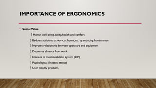 IMPORTANCE OF ERGONOMICS
• SocialValue
 Human well-being, safety, health and comfort
 Reduces accidents at work, at home, etc. by reducing human error
 Improves relationship between operators and equipment
 Decreases absence from work
 Diseases of musculoskeletal system (LBP)
 Psychological illnesses (stress)
 User friendly products
 