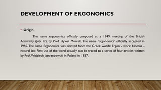 DEVELOPMENT OF ERGONOMICS
• Origin
The name ergonomics officially proposed at a 1949 meeting of the British
Admiralty (July 12), by Prof. Hywel Murrell. The name 'Ergonomics' officially accepted in
1950. The name Ergonomics was derived from the Greek words: Ergon - work; Nomos -
natural law. First use of the word actually can be traced to a series of four articles written
by Prof.Wojciech Jastrzebowski in Poland in 1857.
 