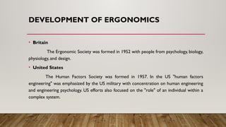 DEVELOPMENT OF ERGONOMICS
• Britain
The Ergonomic Society was formed in 1952 with people from psychology, biology,
physiology, and design.
• United States
The Human Factors Society was formed in 1957. In the US "human factors
engineering" was emphasized by the US military with concentration on human engineering
and engineering psychology. US efforts also focused on the "role" of an individual within a
complex system.
 