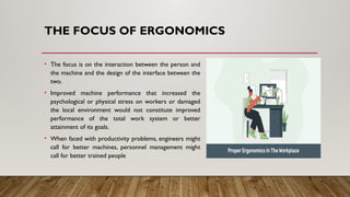 THE FOCUS OF ERGONOMICS
• The focus is on the interaction between the person and
the machine and the design of the interface between the
two.
• Improved machine performance that increased the
psychological or physical stress on workers or damaged
the local environment would not constitute improved
performance of the total work system or better
attainment of its goals.
• When faced with productivity problems, engineers might
call for better machines, personnel management might
call for better trained people
 