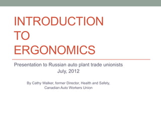 INTRODUCTION
TO
ERGONOMICS
Presentation to Russian auto plant trade unionists
                   July, 2012

     By Cathy Walker, former Director, Health and Safety,
               Canadian Auto Workers Union
 