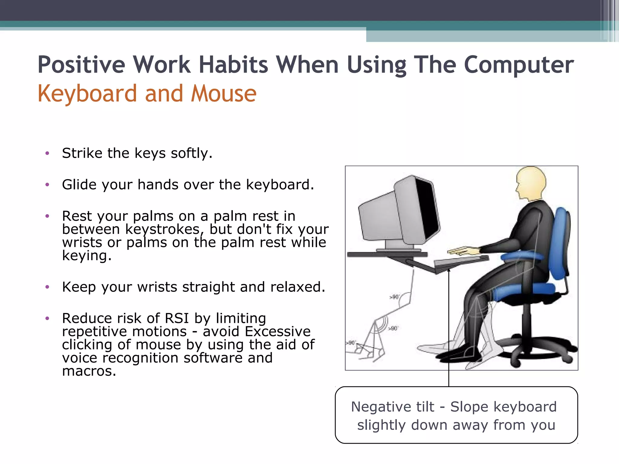 Positive Work Habits When Using The Computer
Keyboard and Mouse
• Strike the keys softly.
• Glide your hands over the keyboard.
• Rest your palms on a palm rest in
between keystrokes, but don't fix your
wrists or palms on the palm rest while
keying.
• Keep your wrists straight and relaxed.
• Reduce risk of RSI by limiting
repetitive motions - avoid Excessive
clicking of mouse by using the aid of
voice recognition software and
macros.
Negative tilt - Slope keyboard
slightly down away from you
 