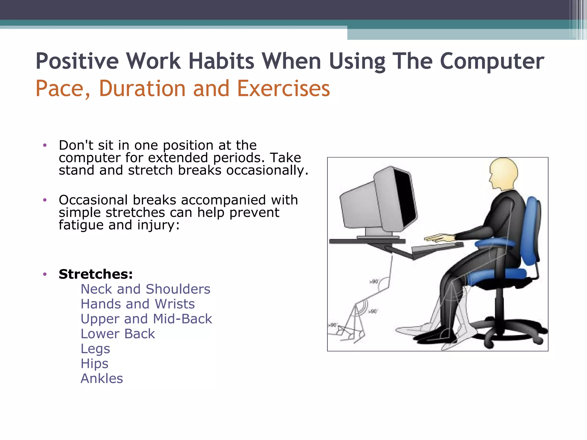 Positive Work Habits When Using The Computer
Pace, Duration and Exercises
• Don't sit in one position at the
computer for extended periods. Take
stand and stretch breaks occasionally.
• Occasional breaks accompanied with
simple stretches can help prevent
fatigue and injury:
• Stretches:
Neck and Shoulders
Hands and Wrists
Upper and Mid-Back
Lower Back
Legs
Hips
Ankles
 