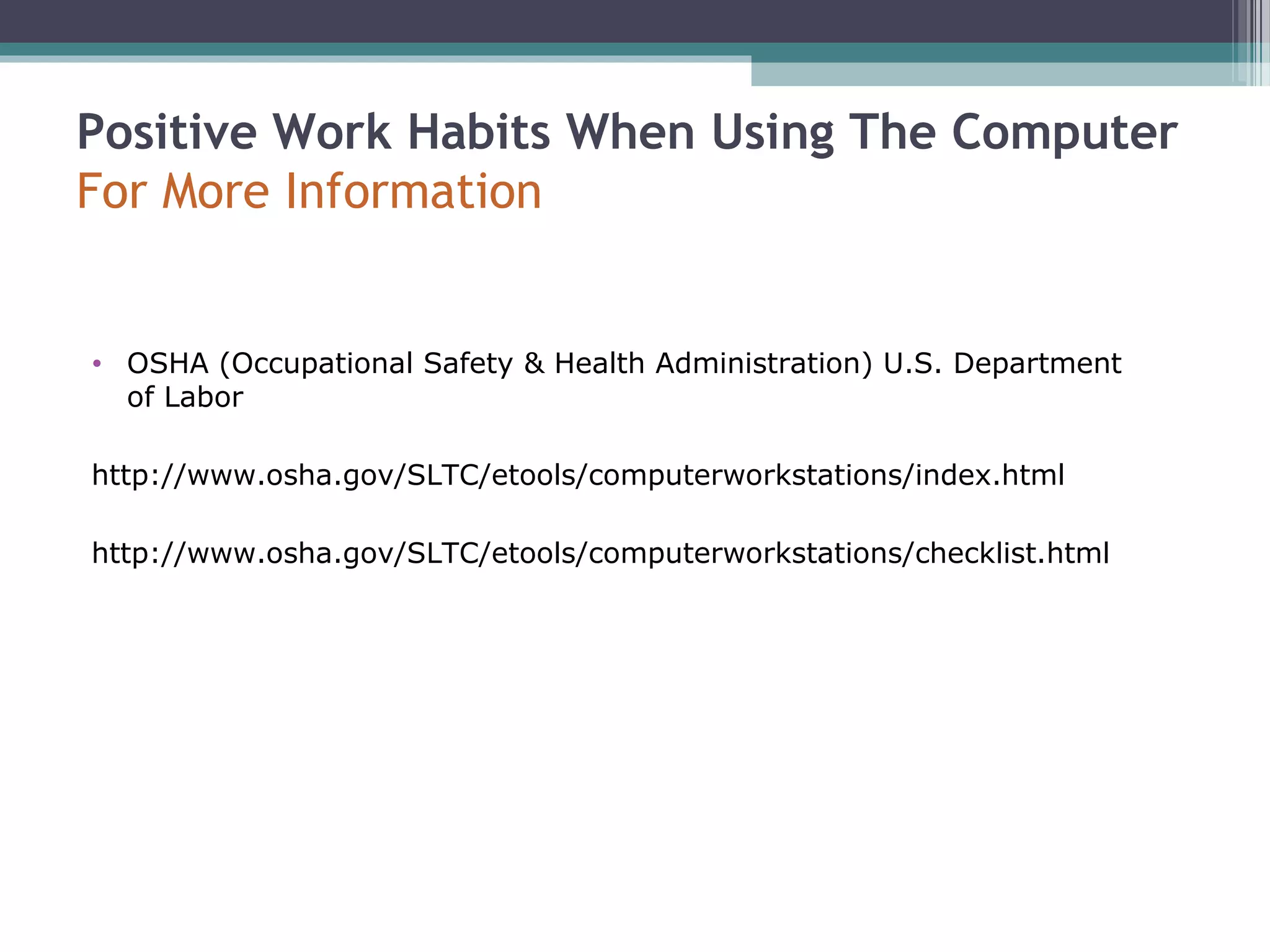 Positive Work Habits When Using The Computer
For More Information
• OSHA (Occupational Safety & Health Administration) U.S. Department
of Labor
http://www.osha.gov/SLTC/etools/computerworkstations/index.html
http://www.osha.gov/SLTC/etools/computerworkstations/checklist.html
 