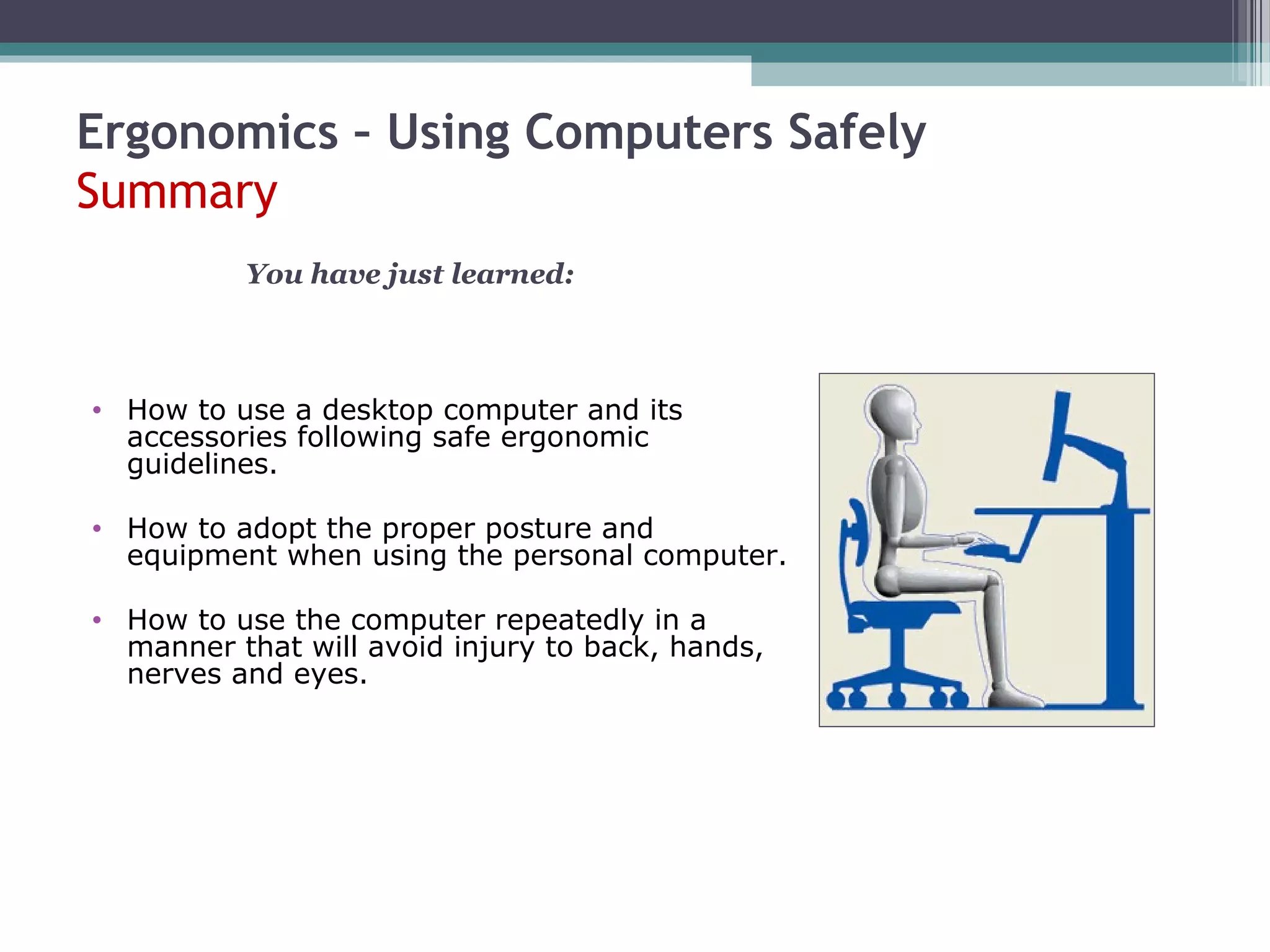 Ergonomics – Using Computers Safely
Summary
• How to use a desktop computer and its
accessories following safe ergonomic
guidelines.
• How to adopt the proper posture and
equipment when using the personal computer.
• How to use the computer repeatedly in a
manner that will avoid injury to back, hands,
nerves and eyes.
You have just learned:
 