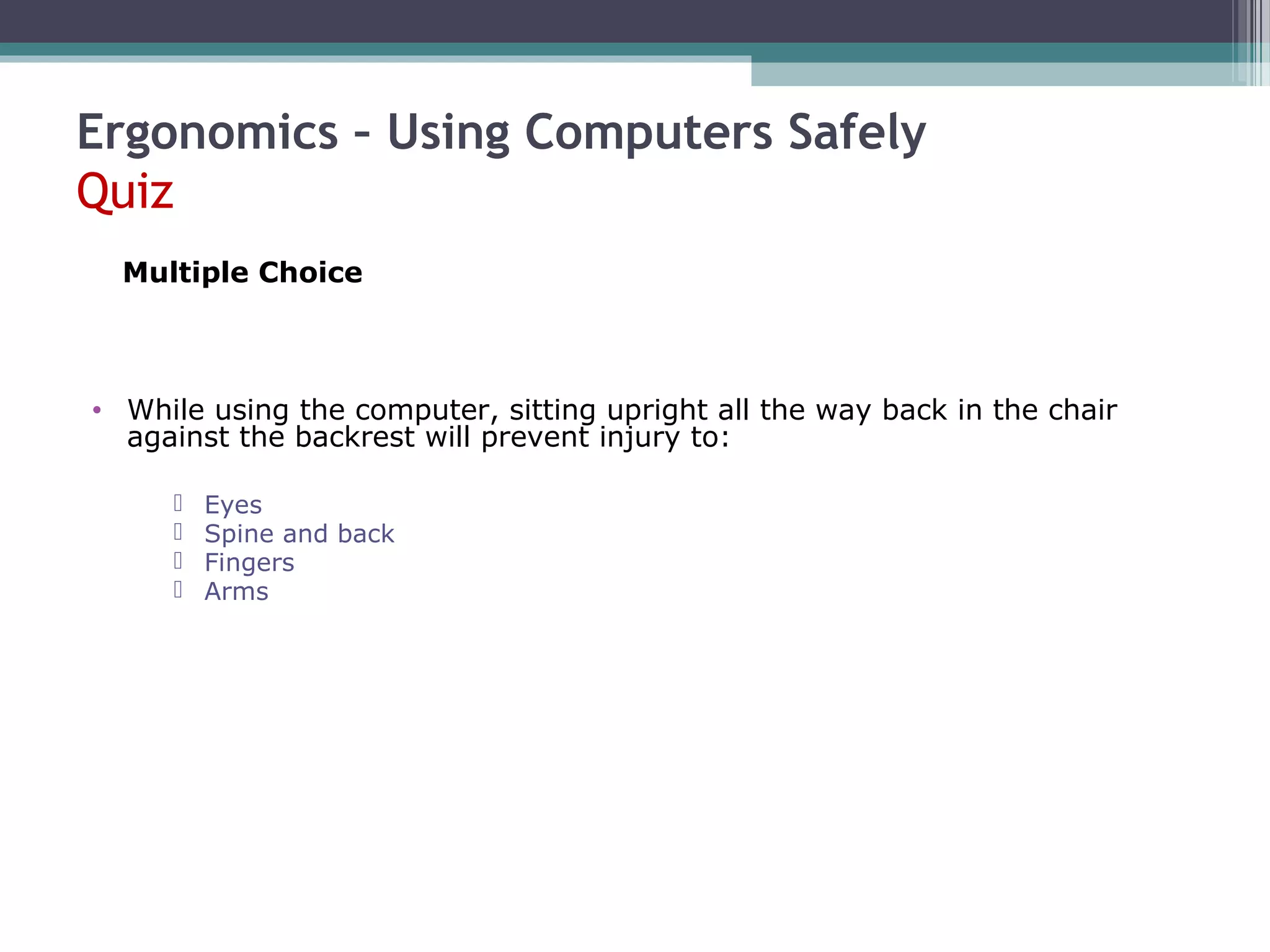 Ergonomics – Using Computers Safely
Quiz
• While using the computer, sitting upright all the way back in the chair
against the backrest will prevent injury to:
 Eyes
 Spine and back
 Fingers
 Arms
Multiple Choice
 