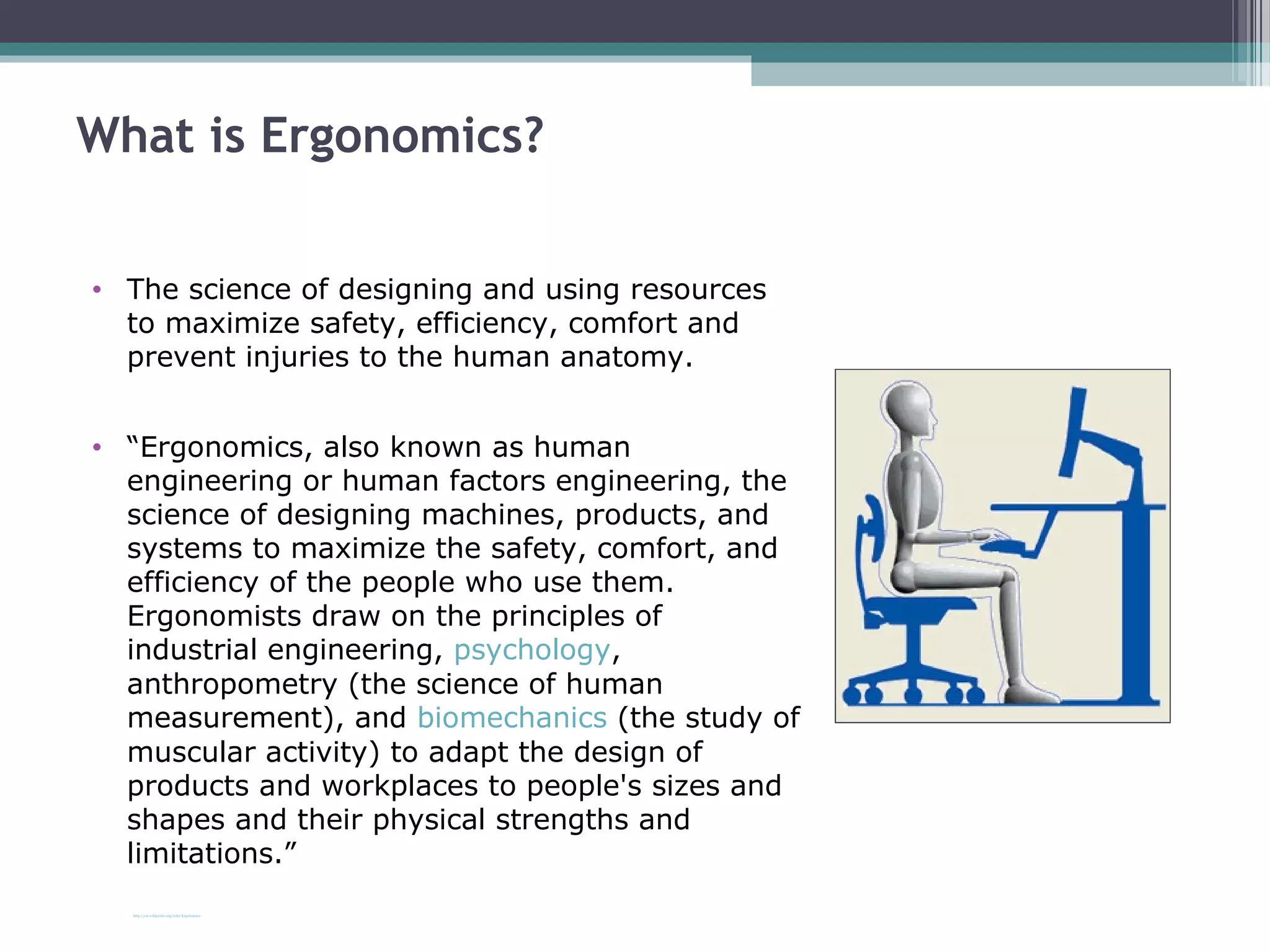 What is Ergonomics?
• The science of designing and using resources
to maximize safety, efficiency, comfort and
prevent injuries to the human anatomy.
• “Ergonomics, also known as human
engineering or human factors engineering, the
science of designing machines, products, and
systems to maximize the safety, comfort, and
efficiency of the people who use them.
Ergonomists draw on the principles of
industrial engineering, psychology,
anthropometry (the science of human
measurement), and biomechanics (the study of
muscular activity) to adapt the design of
products and workplaces to people's sizes and
shapes and their physical strengths and
limitations.”
http://en.wikipedia.org/wiki/Ergonomics
 