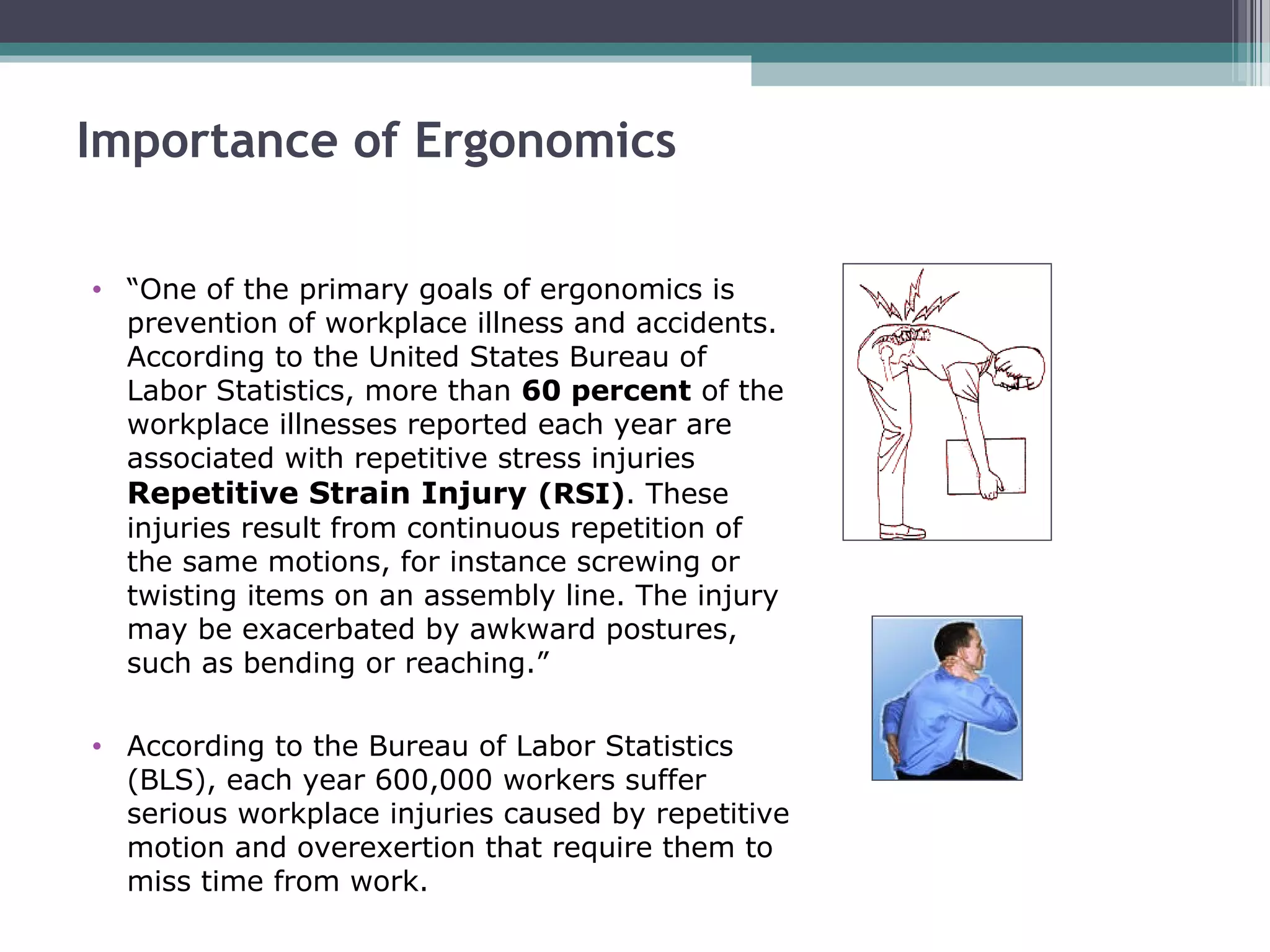 Importance of Ergonomics
• “One of the primary goals of ergonomics is
prevention of workplace illness and accidents.
According to the United States Bureau of
Labor Statistics, more than 60 percent of the
workplace illnesses reported each year are
associated with repetitive stress injuries
Repetitive Strain Injury (RSI). These
injuries result from continuous repetition of
the same motions, for instance screwing or
twisting items on an assembly line. The injury
may be exacerbated by awkward postures,
such as bending or reaching.”
• According to the Bureau of Labor Statistics
(BLS), each year 600,000 workers suffer
serious workplace injuries caused by repetitive
motion and overexertion that require them to
miss time from work.
 