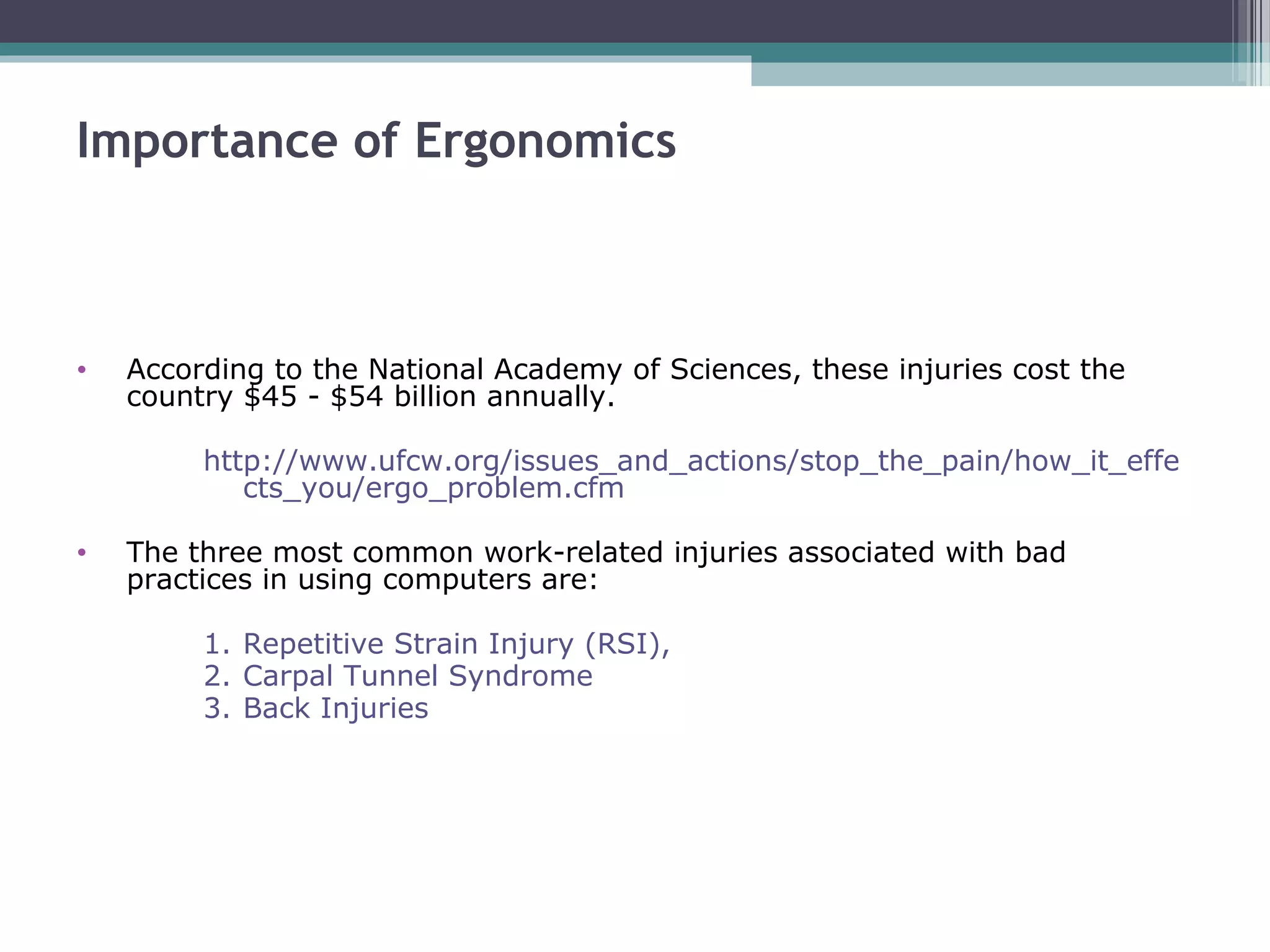 Importance of Ergonomics
• According to the National Academy of Sciences, these injuries cost the
country $45 - $54 billion annually.
http://www.ufcw.org/issues_and_actions/stop_the_pain/how_it_effe
cts_you/ergo_problem.cfm
• The three most common work-related injuries associated with bad
practices in using computers are:
1. Repetitive Strain Injury (RSI),
2. Carpal Tunnel Syndrome
3. Back Injuries
 