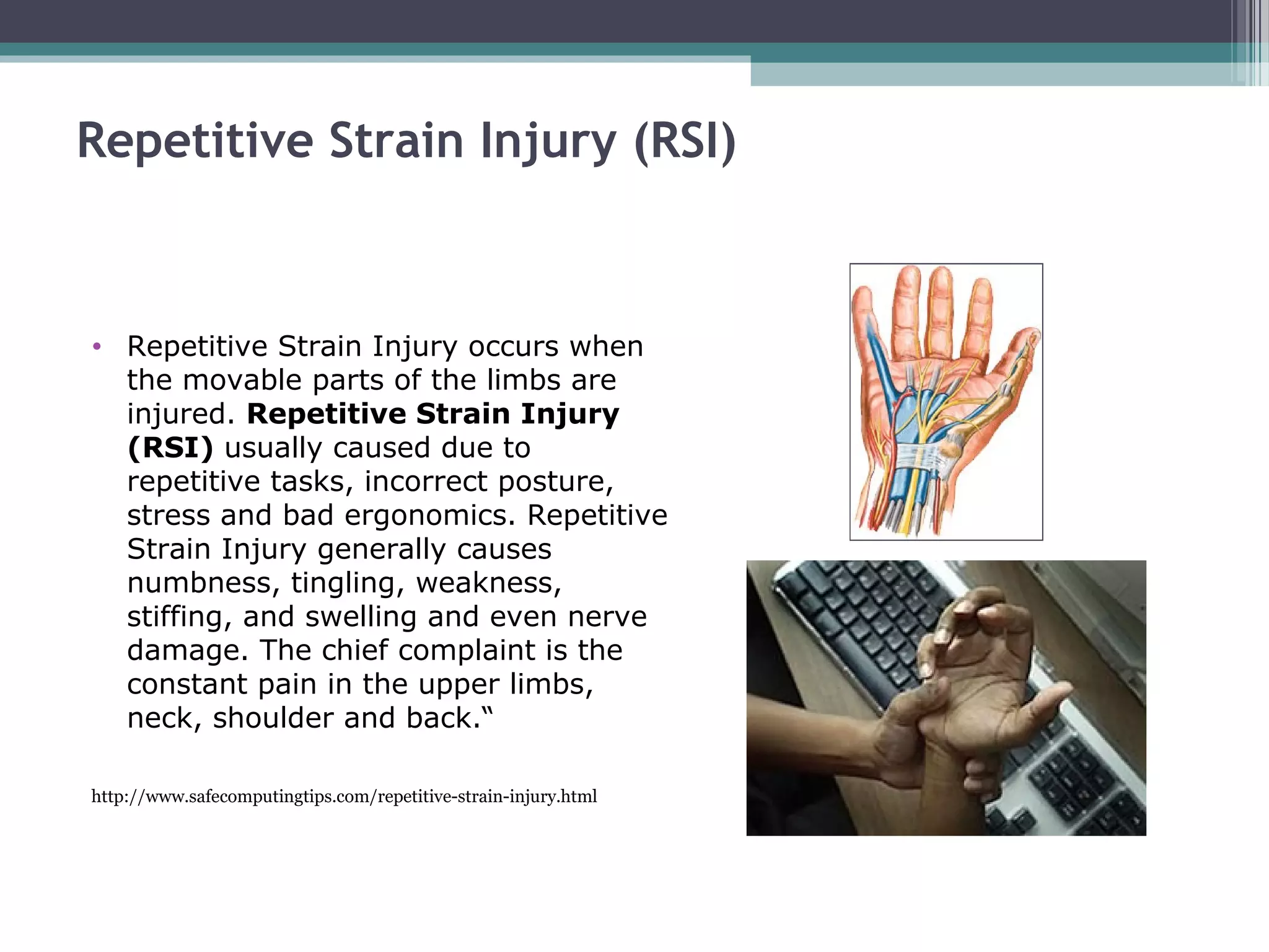Repetitive Strain Injury (RSI)
• Repetitive Strain Injury occurs when
the movable parts of the limbs are
injured. Repetitive Strain Injury
(RSI) usually caused due to
repetitive tasks, incorrect posture,
stress and bad ergonomics. Repetitive
Strain Injury generally causes
numbness, tingling, weakness,
stiffing, and swelling and even nerve
damage. The chief complaint is the
constant pain in the upper limbs,
neck, shoulder and back.“
http://www.safecomputingtips.com/repetitive-strain-injury.html
 