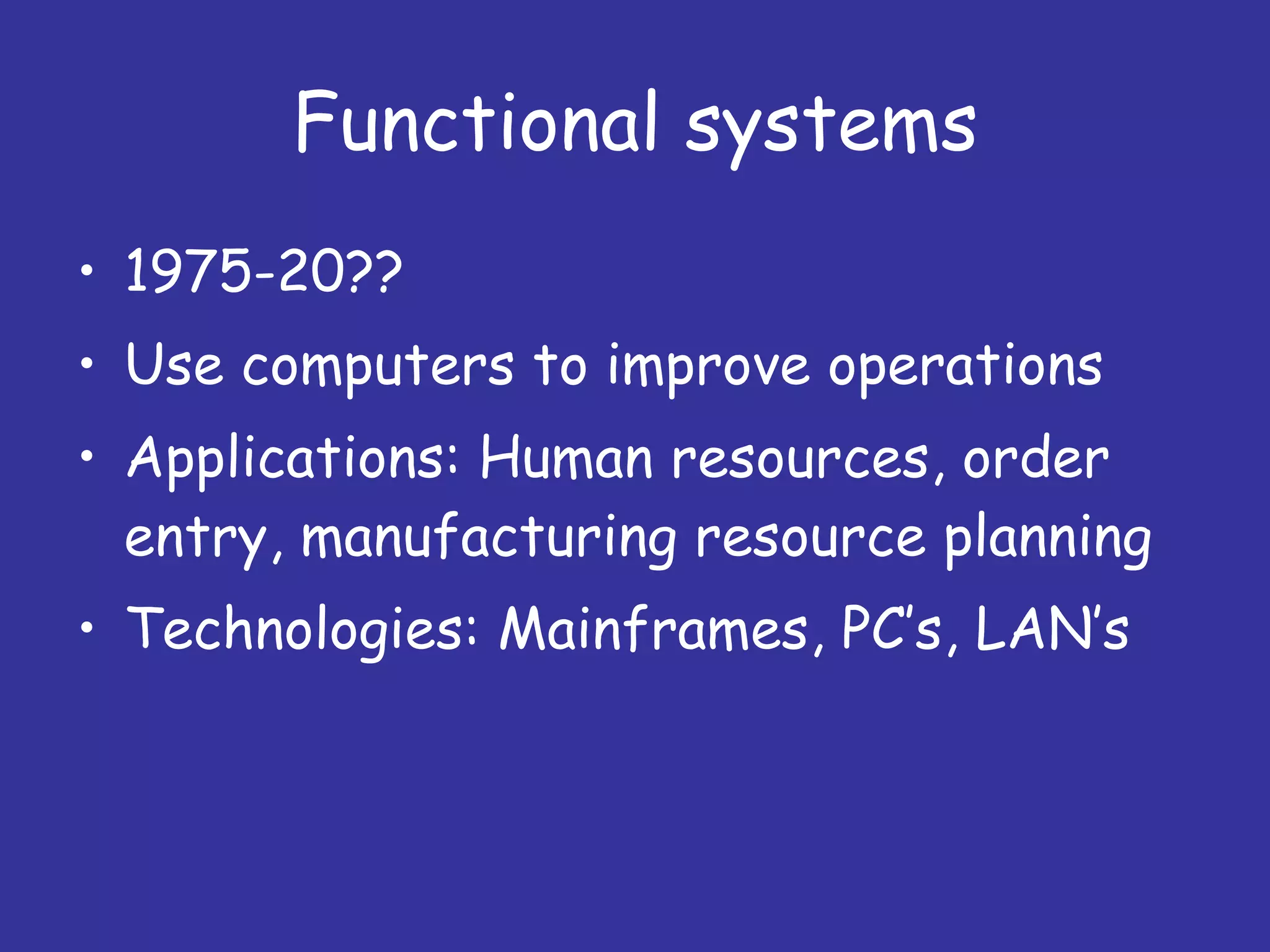 Functional systems 1975-20?? Use computers to improve operations Applications: Human resources, order entry, manufacturing resource planning Technologies: Mainframes, PC’s, LAN’s 