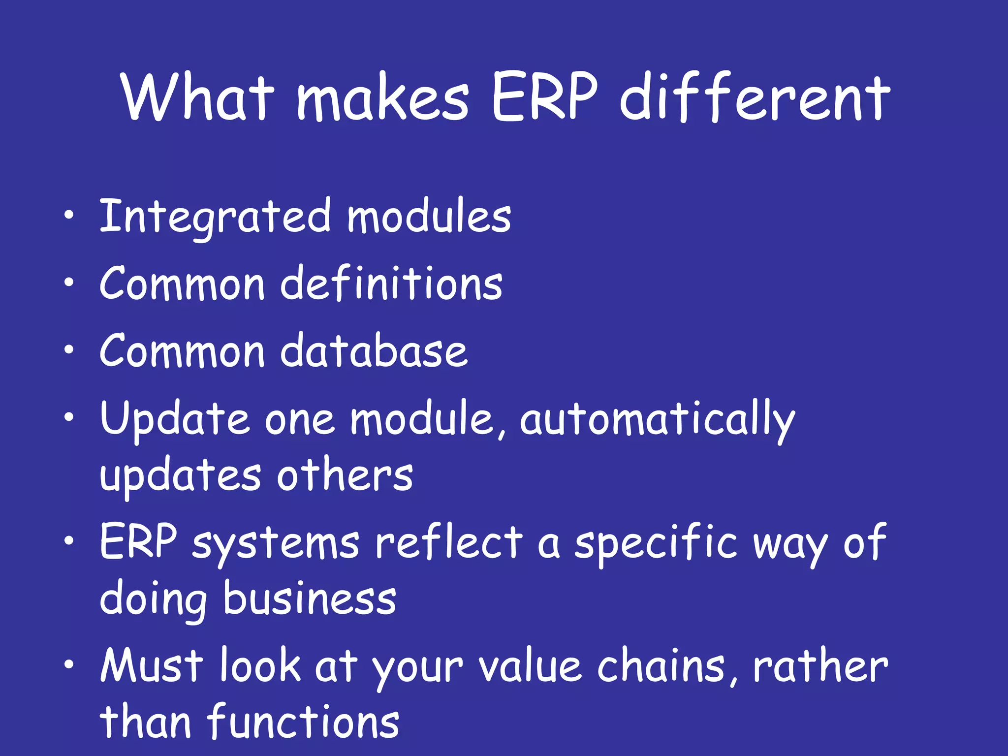 What makes ERP different Integrated modules Common definitions Common database Update one module, automatically updates others ERP systems reflect a specific way of doing business Must look at your value chains, rather than functions 