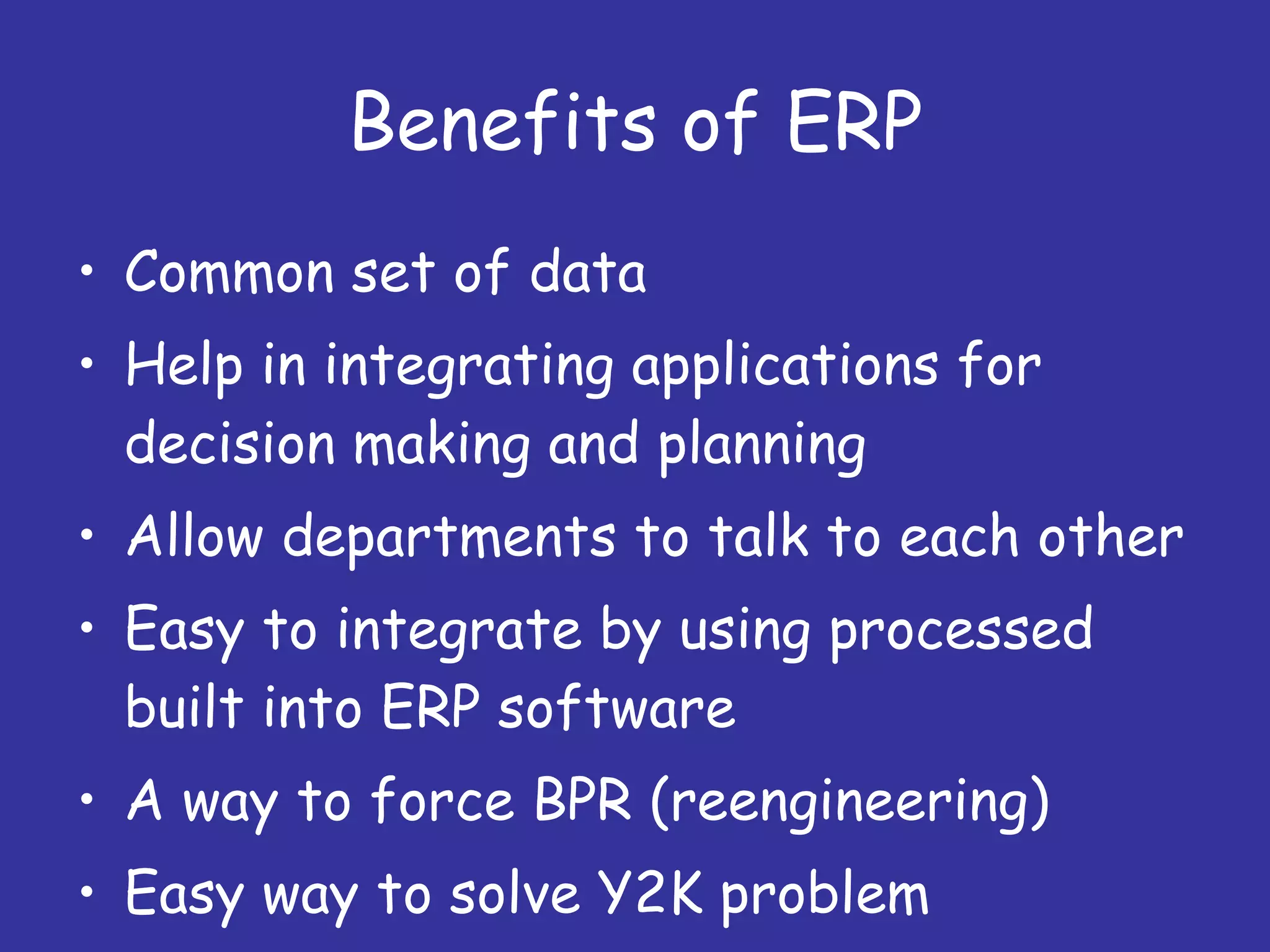 Benefits of ERP Common set of data Help in integrating applications for decision making and planning Allow departments to talk to each other Easy to integrate by using processed built into ERP software A way to force BPR (reengineering) Easy way to solve Y2K problem 