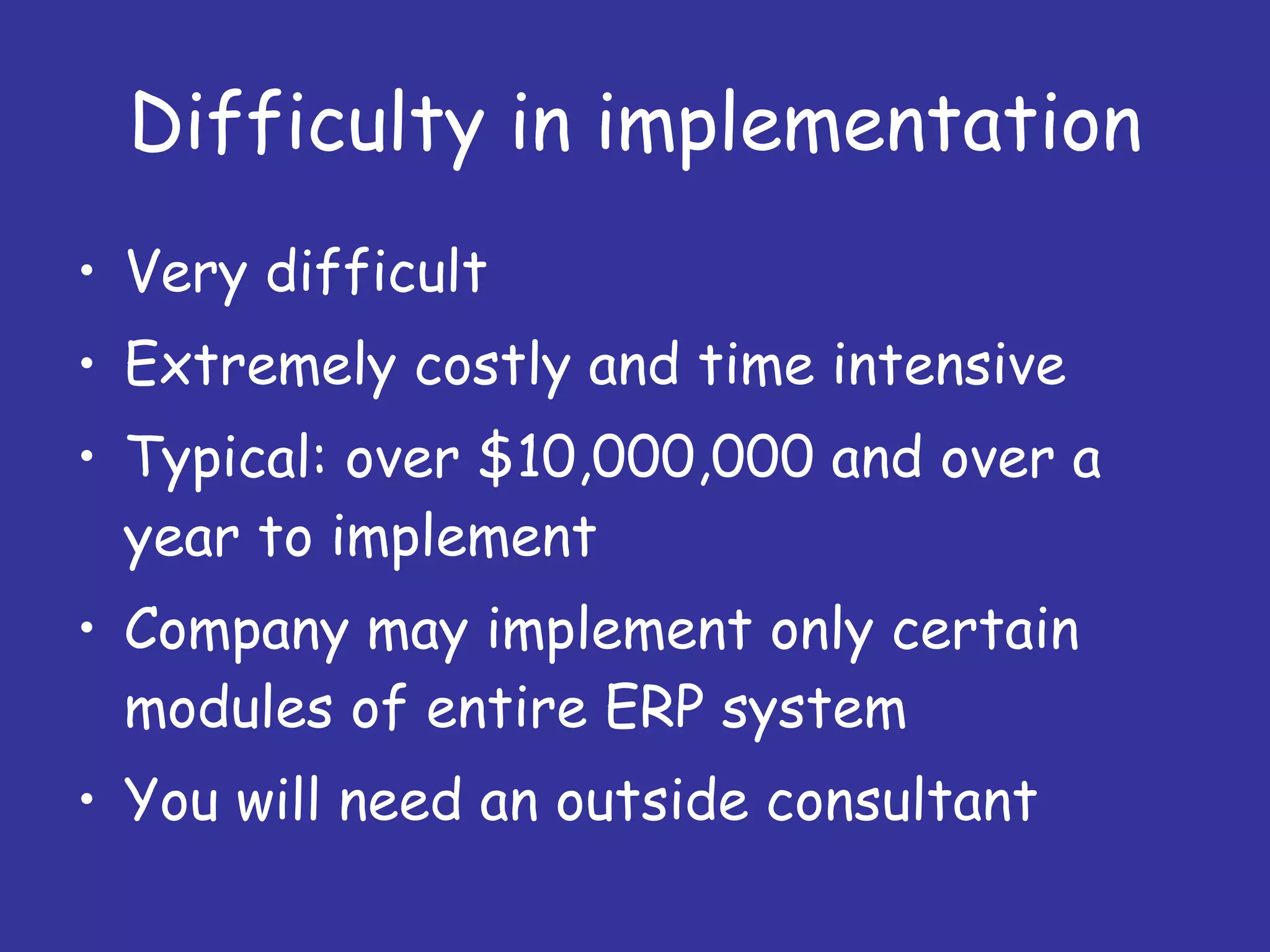Difficulty in implementation Very difficult Extremely costly and time intensive Typical: over $10,000,000 and over a year to implement Company may implement only certain modules of entire ERP system You will need an outside consultant 