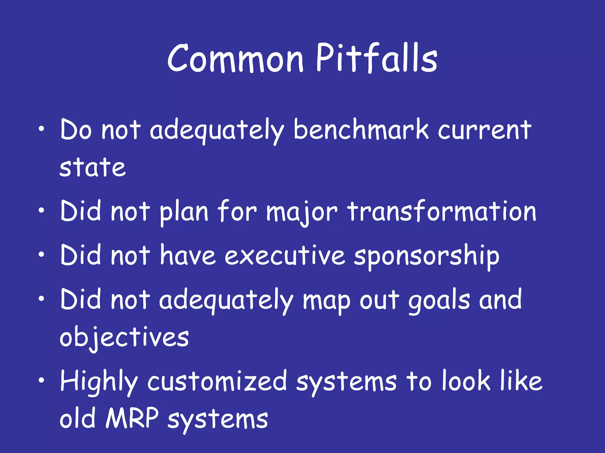 Common Pitfalls Do not adequately benchmark current state Did not plan for major transformation Did not have executive sponsorship Did not adequately map out goals and objectives Highly customized systems to look like old MRP systems 
