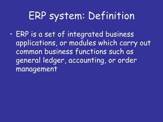 ERP system: Definition
• ERP is a set of integrated business
  applications, or modules which carry out
  common business functions such as
  general ledger, accounting, or order
  management
 