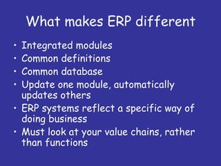 What makes ERP different
• Integrated modules
• Common definitions
• Common database
• Update one module, automatically
  updates others
• ERP systems reflect a specific way of
  doing business
• Must look at your value chains, rather
  than functions
 