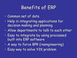 Benefits of ERP
• Common set of data
• Help in integrating applications for
  decision making and planning
• Allow departments to talk to each other
• Easy to integrate by using processed
  built into ERP software
• A way to force BPR (reengineering)
• Easy way to solve Y2K problem
 