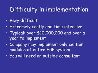 Difficulty in implementation
• Very difficult
• Extremely costly and time intensive
• Typical: over $10,000,000 and over a
  year to implement
• Company may implement only certain
  modules of entire ERP system
• You will need an outside consultant
 